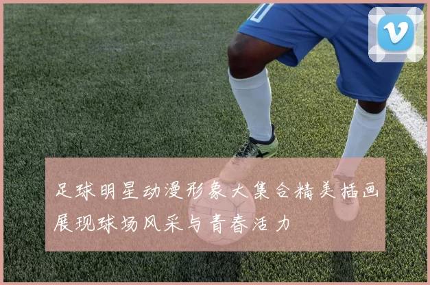 足球明星动漫形象大集合精美插画展现球场风采与青春活力
