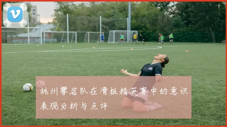杭州攀岩队在滑板精英赛中的意识表现分析与点评