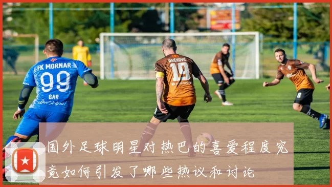 国外足球明星对热巴的喜爱程度究竟如何引发了哪些热议和讨论