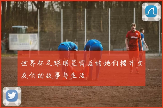 世界杯足球明星背后的她们揭开女友们的故事与生活