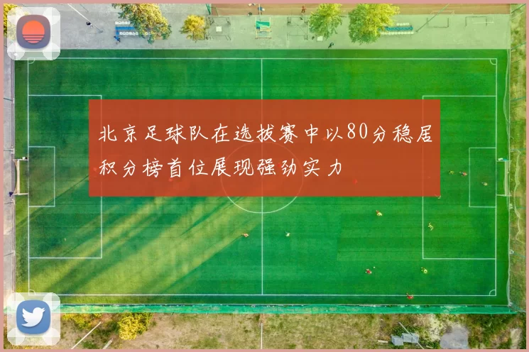 北京足球队在选拔赛中以80分稳居积分榜首位展现强劲实力