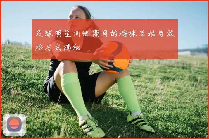 足球明星训练期间的趣味活动与放松方式揭秘