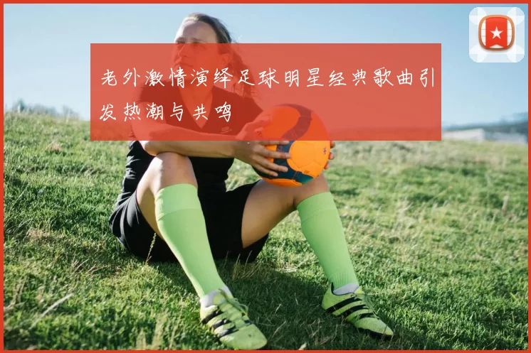 老外激情演绎足球明星经典歌曲引发热潮与共鸣