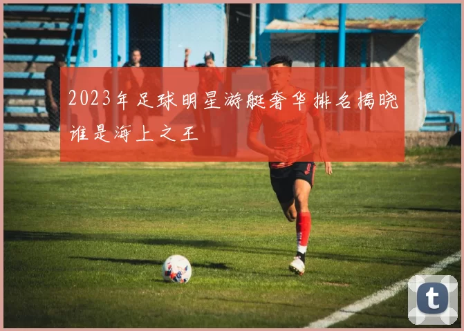 2023年足球明星游艇奢华排名揭晓谁是海上之王