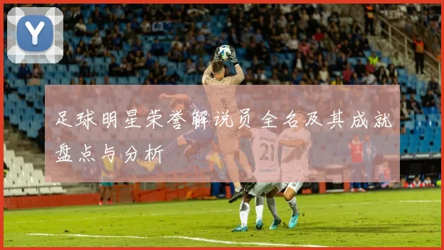 足球明星荣誉解说员全名及其成就盘点与分析