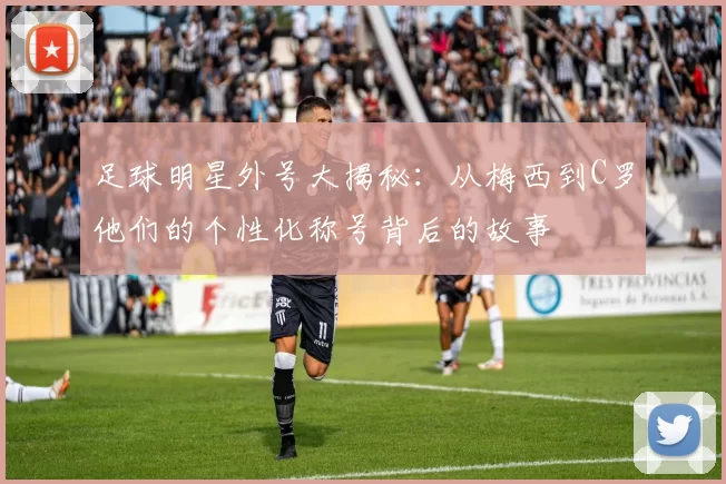 足球明星外号大揭秘：从梅西到C罗他们的个性化称号背后的故事