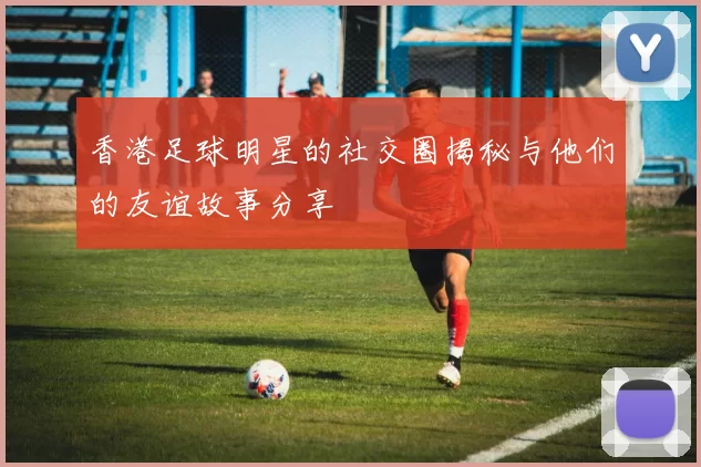 香港足球明星的社交圈揭秘与他们的友谊故事分享