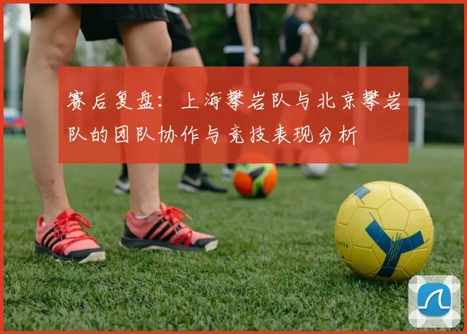 赛后复盘：上海攀岩队与北京攀岩队的团队协作与竞技表现分析