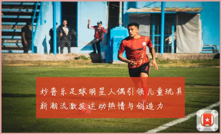 妙普乐足球明星人偶引领儿童玩具新潮流激发运动热情与创造力