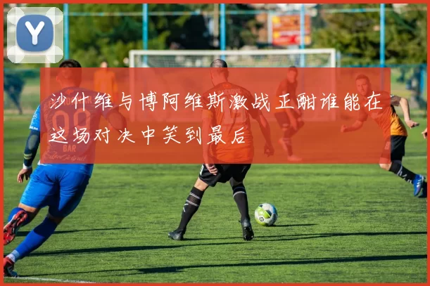 沙什维与博阿维斯激战正酣谁能在这场对决中笑到最后
