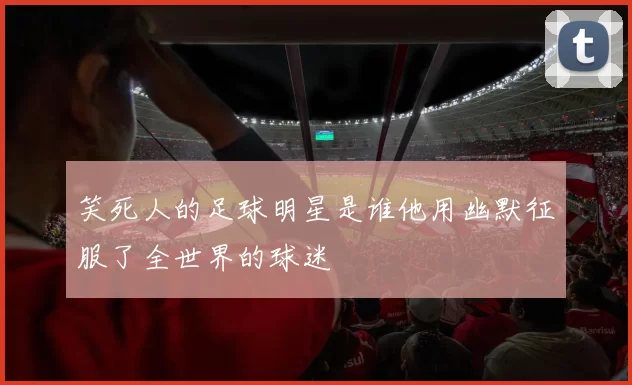 笑死人的足球明星是谁他用幽默征服了全世界的球迷