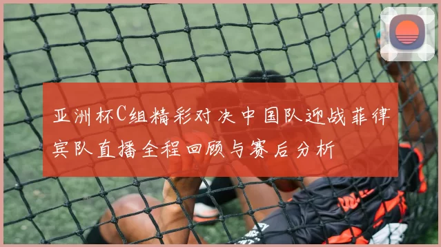 亚洲杯C组精彩对决中国队迎战菲律宾队直播全程回顾与赛后分析
