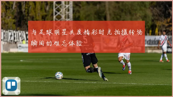 与足球明星共度精彩时光拍摄转场瞬间的难忘体验