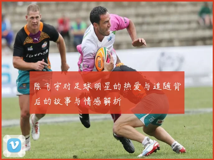 陈飞宇对足球明星的热爱与追随背后的故事与情感解析