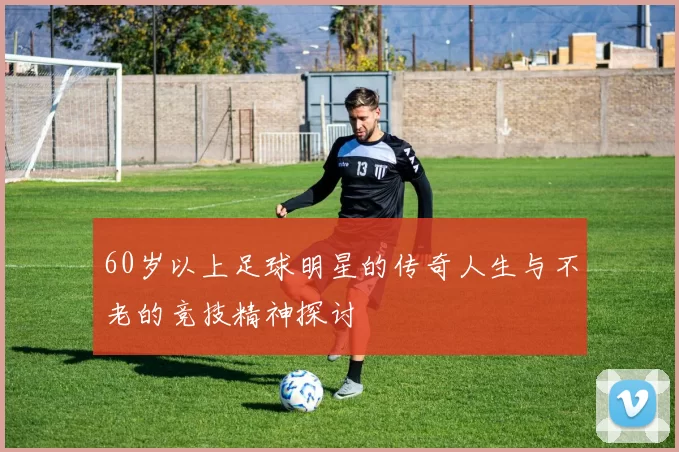 60岁以上足球明星的传奇人生与不老的竞技精神探讨