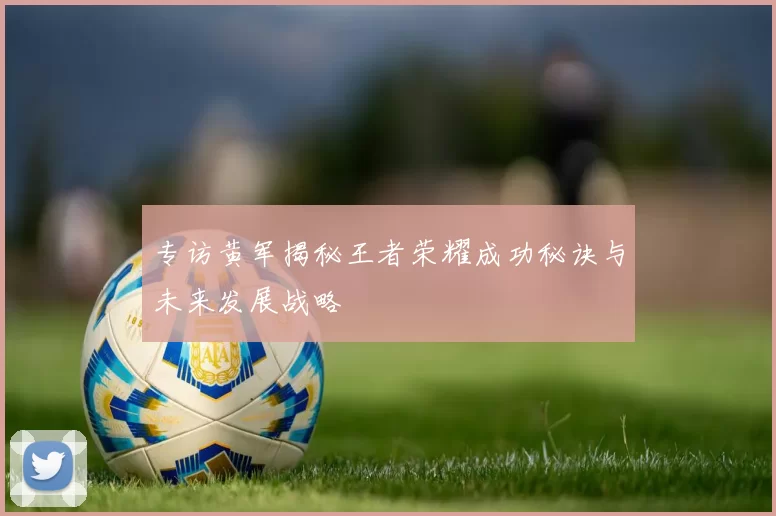 专访黄军揭秘王者荣耀成功秘诀与未来发展战略