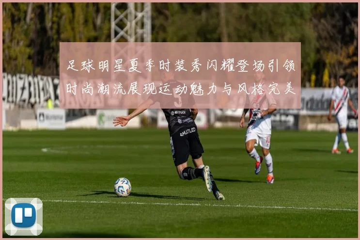 足球明星夏季时装秀闪耀登场引领时尚潮流展现运动魅力与风格完美结合