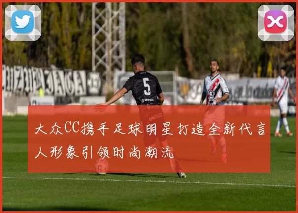 大众CC携手足球明星打造全新代言人形象引领时尚潮流