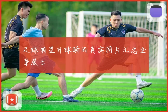 足球明星开球瞬间真实图片汇总全景展示