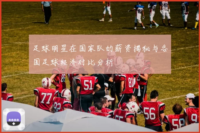 足球明星在国家队的薪资揭秘与各国足球经济对比分析