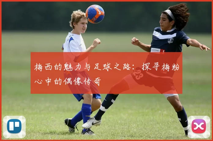 梅西的魅力与足球之路：探寻梅粉心中的偶像传奇
