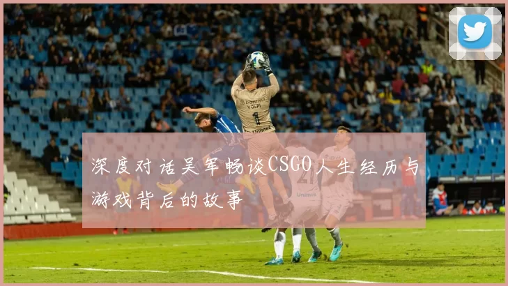 深度对话吴军畅谈CSGO人生经历与游戏背后的故事