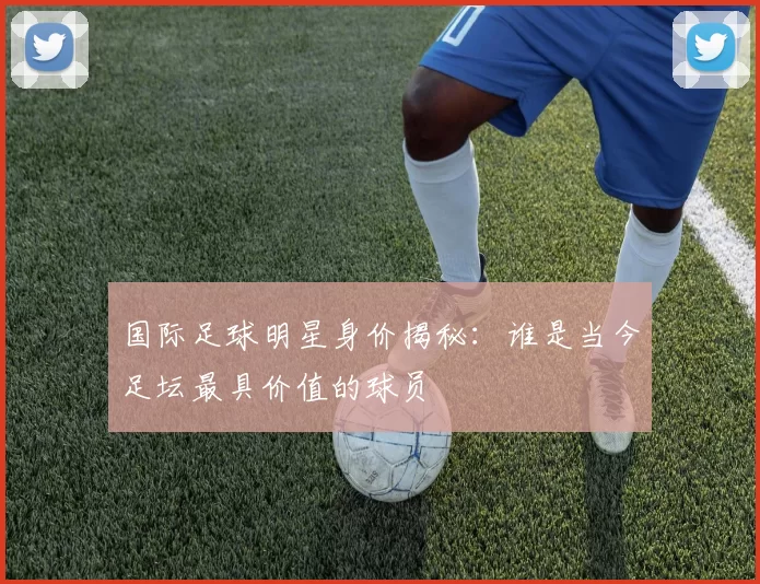 国际足球明星身价揭秘：谁是当今足坛最具价值的球员