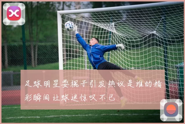 足球明星耍棍子引发热议是谁的精彩瞬间让球迷惊叹不已