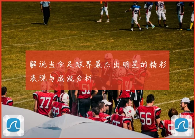 解说当今足球界最杰出明星的精彩表现与成就分析