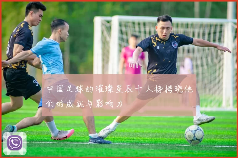中国足球的璀璨星辰十人榜揭晓他们的成就与影响力