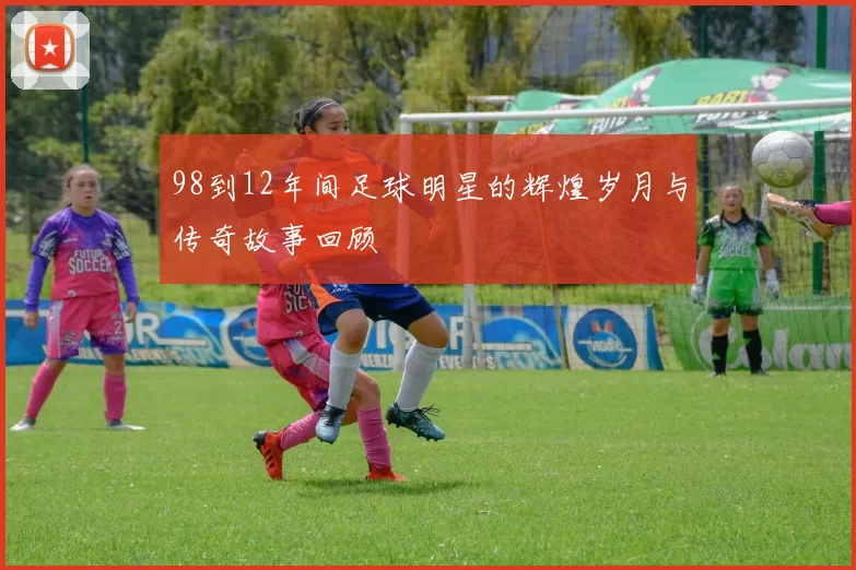 98到12年间足球明星的辉煌岁月与传奇故事回顾