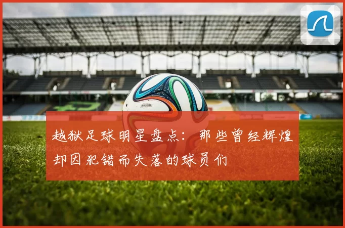 越狱足球明星盘点：那些曾经辉煌却因犯错而失落的球员们