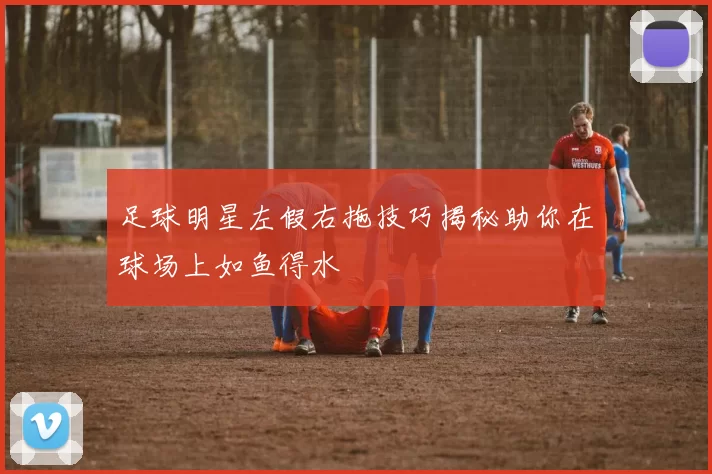 足球明星左假右拖技巧揭秘助你在球场上如鱼得水