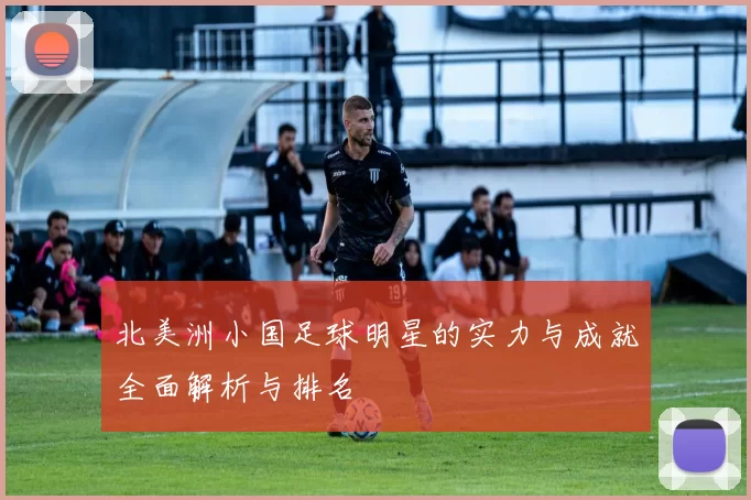 北美洲小国足球明星的实力与成就全面解析与排名