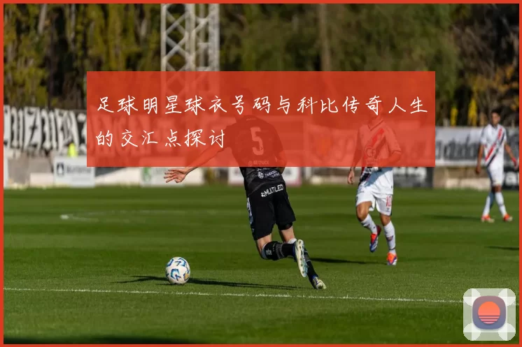 足球明星球衣号码与科比传奇人生的交汇点探讨