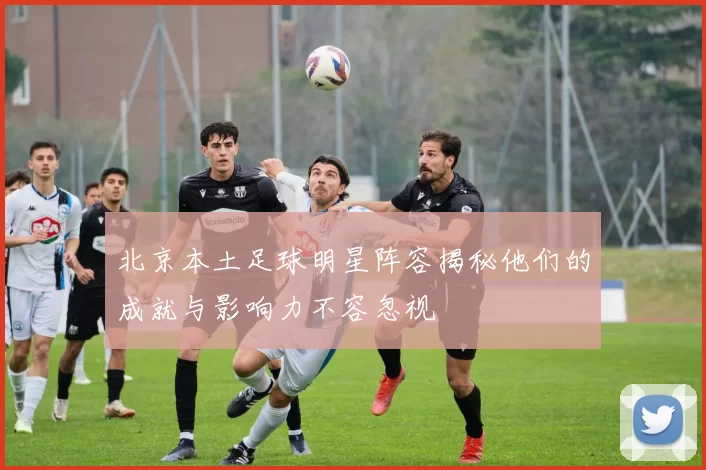 北京本土足球明星阵容揭秘他们的成就与影响力不容忽视