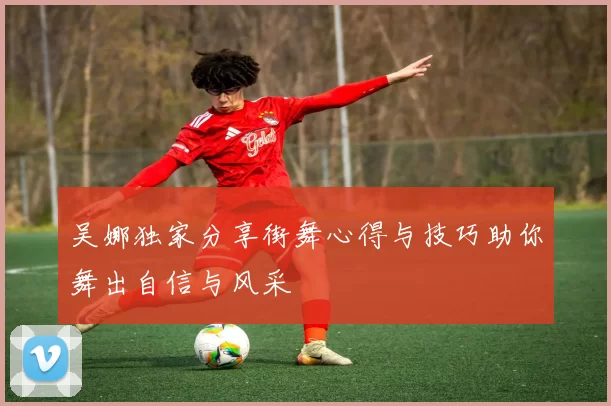 吴娜独家分享街舞心得与技巧助你舞出自信与风采