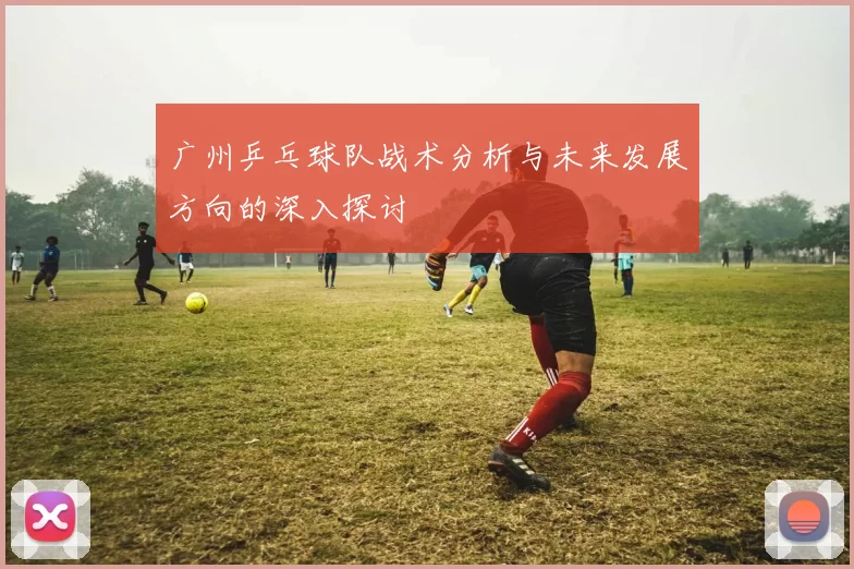广州乒乓球队战术分析与未来发展方向的深入探讨
