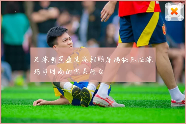 足球明星盛装亮相顺序揭秘见证球场与时尚的完美结合