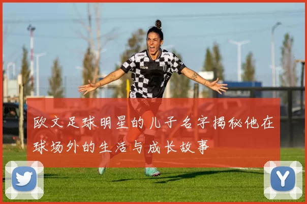 欧文足球明星的儿子名字揭秘他在球场外的生活与成长故事