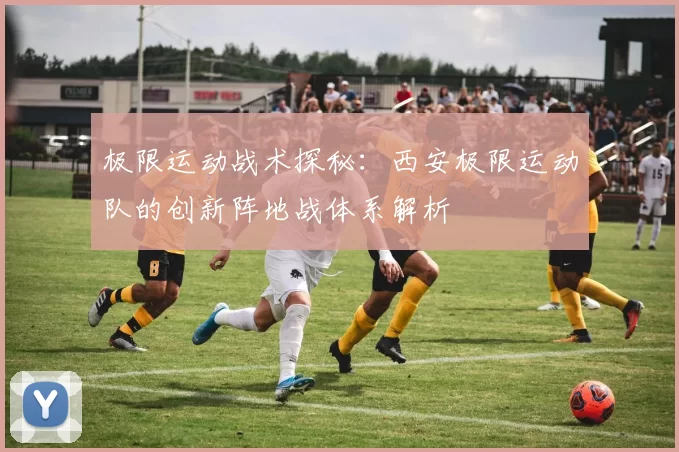 极限运动战术探秘：西安极限运动队的创新阵地战体系解析