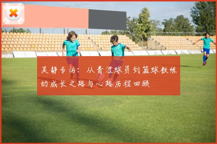 吴静专访：从青涩球员到篮球教练的成长之路与心路历程回顾