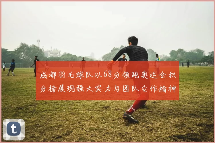 成都羽毛球队以68分领跑奥运会积分榜展现强大实力与团队合作精神