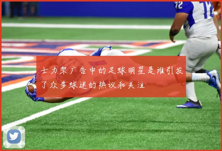 士力架广告中的足球明星是谁引发了众多球迷的热议和关注