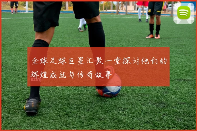 全球足球巨星汇聚一堂探讨他们的辉煌成就与传奇故事