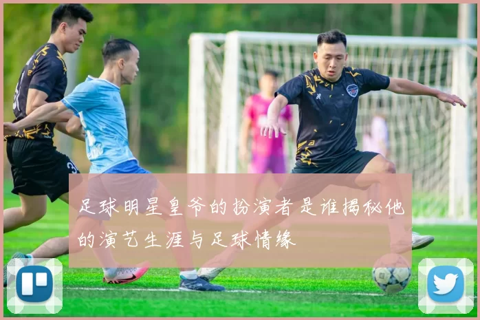 足球明星皇爷的扮演者是谁揭秘他的演艺生涯与足球情缘