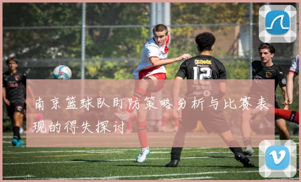 南京篮球队盯防策略分析与比赛表现的得失探讨