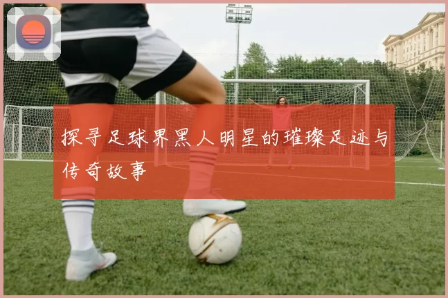 探寻足球界黑人明星的璀璨足迹与传奇故事