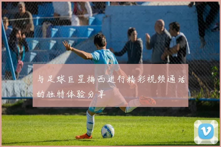 与足球巨星梅西进行精彩视频通话的独特体验分享