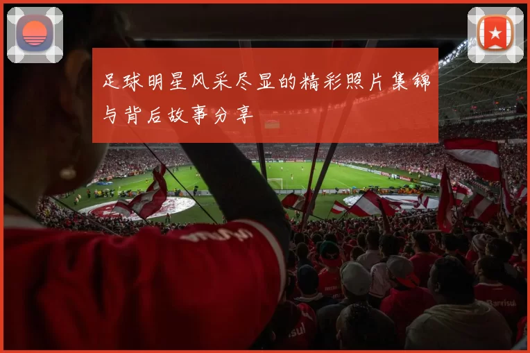足球明星风采尽显的精彩照片集锦与背后故事分享